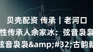 贝壳配资 传承｜老河口丝弦代表性传承人余家冰：弦音袅袅&#32;古韵新声