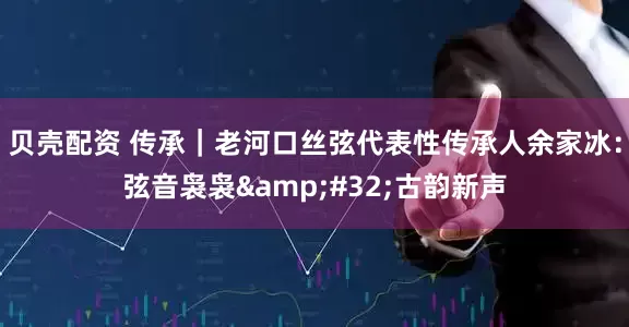 贝壳配资 传承｜老河口丝弦代表性传承人余家冰：弦音袅袅&#32;古韵新声