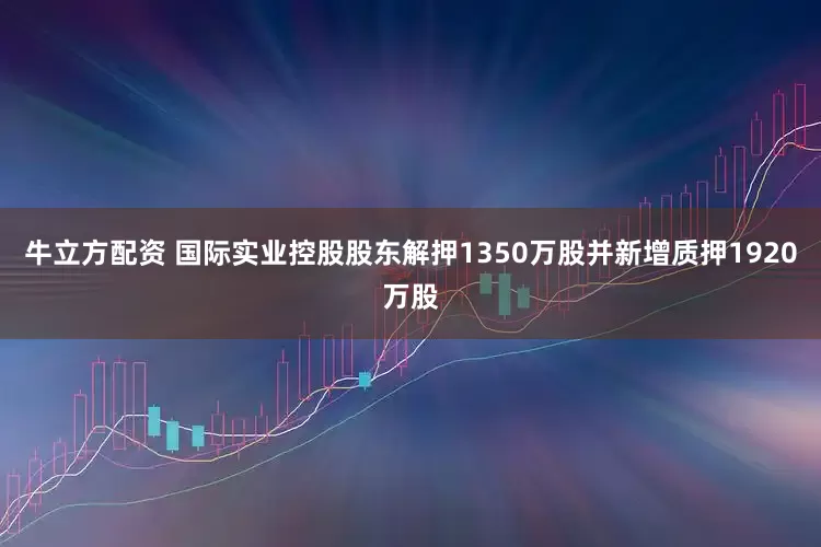 牛立方配资 国际实业控股股东解押1350万股并新增质押1920万股