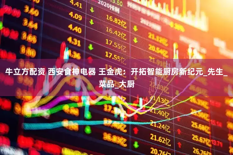 牛立方配资 西安食神电器 王金虎：开拓智能厨房新纪元_先生_菜品_大厨