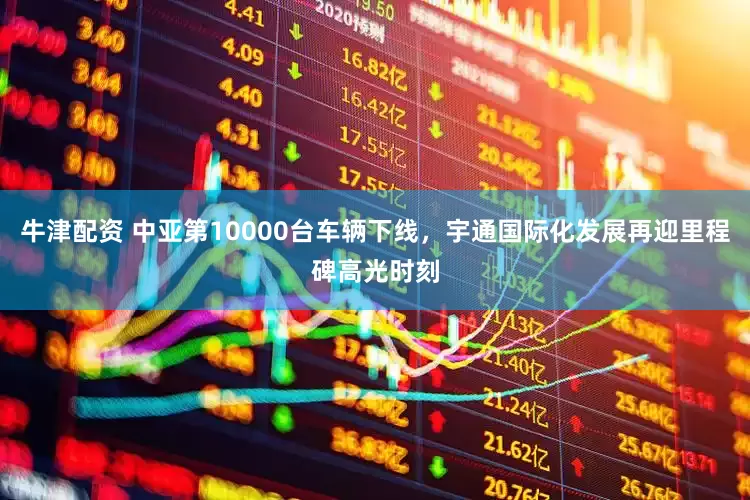 牛津配资 中亚第10000台车辆下线，宇通国际化发展再迎里程碑高光时刻