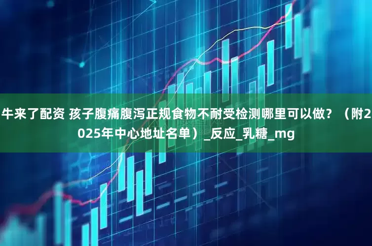 牛来了配资 孩子腹痛腹泻正规食物不耐受检测哪里可以做？（附2025年中心地址名单）_反应_乳糖_mg