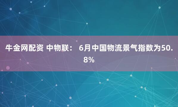 牛金网配资 中物联： 6月中国物流景气指数为50.8%