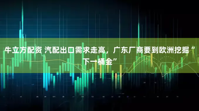 牛立方配资 汽配出口需求走高，广东厂商要到欧洲挖掘“下一桶金”