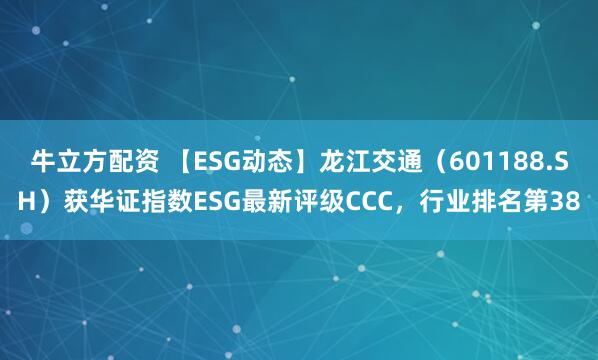 牛立方配资 【ESG动态】龙江交通（601188.SH）获华证指数ESG最新评级CCC，行业排名第38