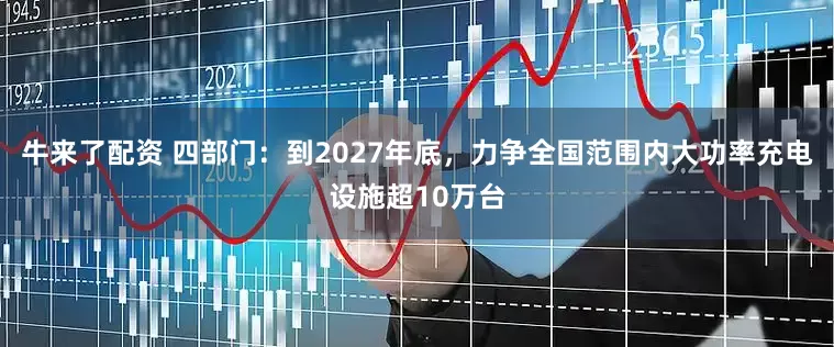 牛来了配资 四部门：到2027年底，力争全国范围内大功率充电设施超10万台