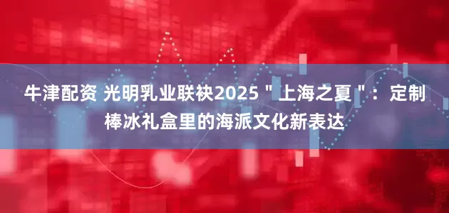 牛津配资 光明乳业联袂2025＂上海之夏＂：定制棒冰礼盒里的海派文化新表达