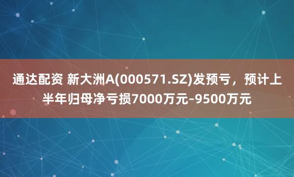 通达配资 新大洲A(000571.SZ)发预亏，预计上半年归母净亏损7000万元–9500万元
