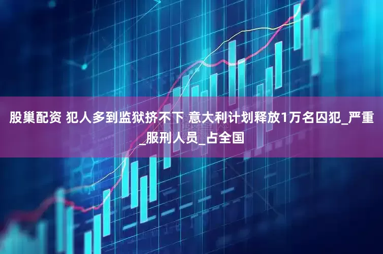 股巢配资 犯人多到监狱挤不下 意大利计划释放1万名囚犯_严重_服刑人员_占全国