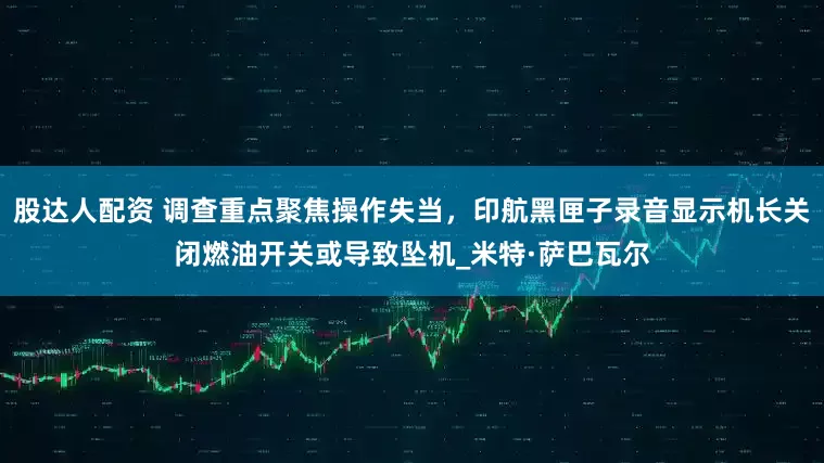 股达人配资 调查重点聚焦操作失当，印航黑匣子录音显示机长关闭燃油开关或导致坠机_米特·萨巴瓦尔