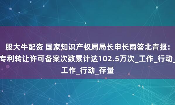 股大牛配资 国家知识产权局局长申长雨答北青报：全国专利转让许可备案次数累计达102.5万次_工作_行动_存量