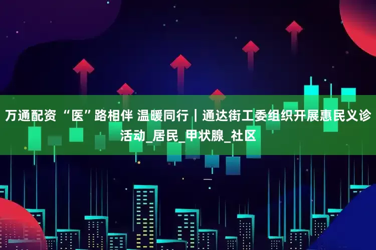 万通配资 “医”路相伴 温暖同行｜通达街工委组织开展惠民义诊活动_居民_甲状腺_社区