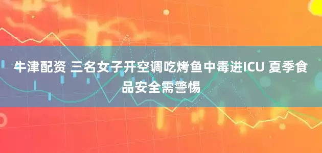 牛津配资 三名女子开空调吃烤鱼中毒进ICU 夏季食品安全需警惕