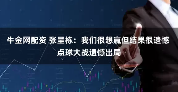 牛金网配资 张呈栋：我们很想赢但结果很遗憾 点球大战遗憾出局