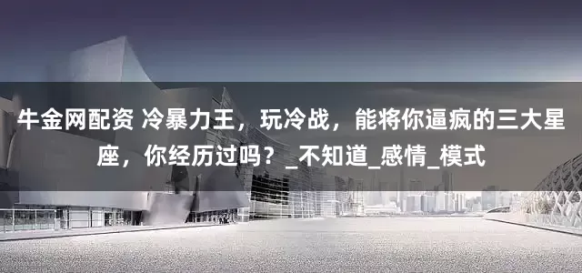 牛金网配资 冷暴力王，玩冷战，能将你逼疯的三大星座，你经历过吗？_不知道_感情_模式