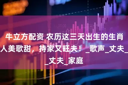 牛立方配资 农历这三天出生的生肖女，人美歌甜，持家又旺夫！_歌声_丈夫_家庭