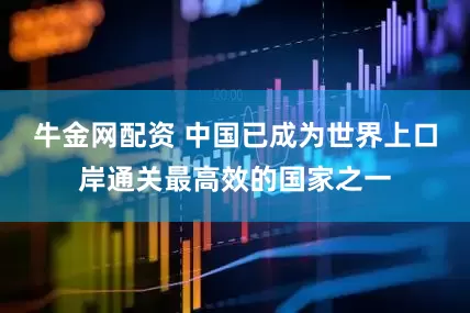 牛金网配资 中国已成为世界上口岸通关最高效的国家之一