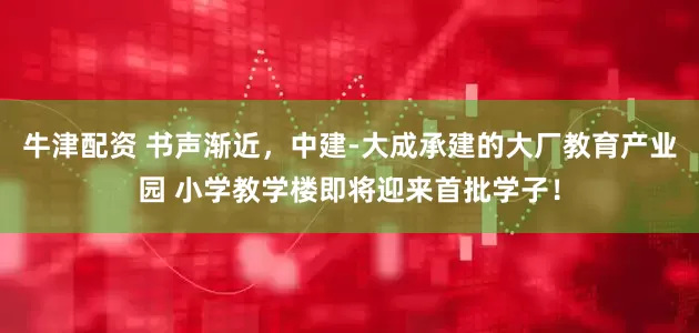 牛津配资 书声渐近，中建-大成承建的大厂教育产业园 小学教学楼即将迎来首批学子！