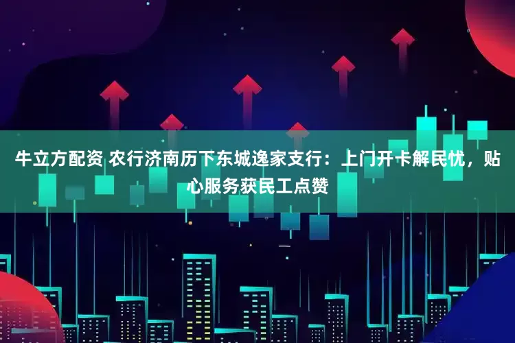 牛立方配资 农行济南历下东城逸家支行：上门开卡解民忧，贴心服务获民工点赞