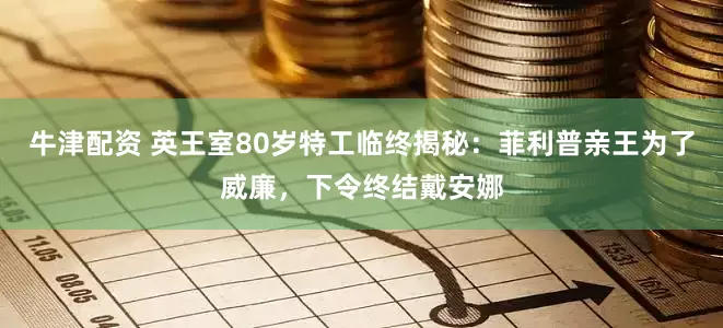 牛津配资 英王室80岁特工临终揭秘：菲利普亲王为了威廉，下令终结戴安娜