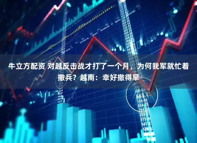 牛立方配资 对越反击战才打了一个月，为何我军就忙着撤兵？越南：幸好撤得早