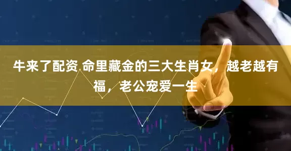 牛来了配资 命里藏金的三大生肖女，越老越有福，老公宠爱一生