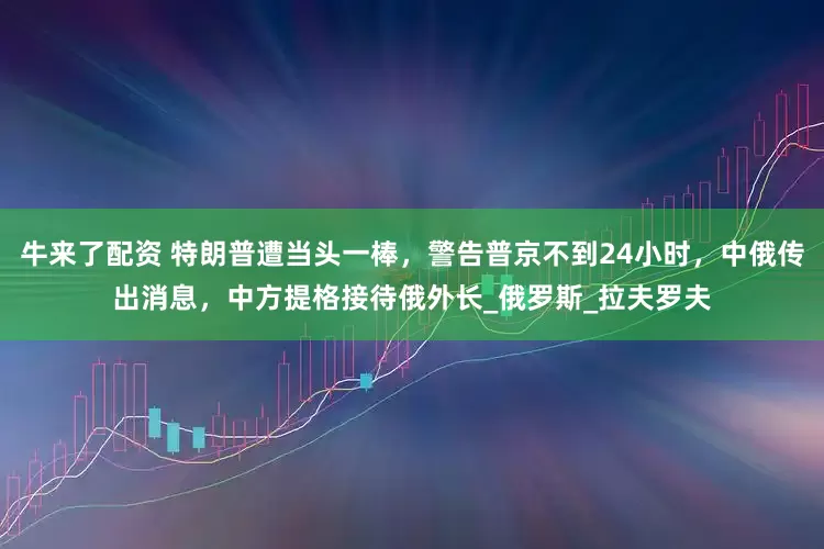 牛来了配资 特朗普遭当头一棒，警告普京不到24小时，中俄传出消息，中方提格接待俄外长_俄罗斯_拉夫罗夫