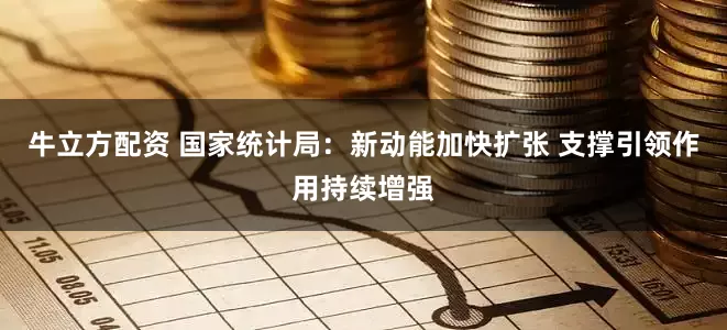 牛立方配资 国家统计局：新动能加快扩张 支撑引领作用持续增强