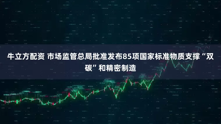 牛立方配资 市场监管总局批准发布85项国家标准物质支撑“双碳”和精密制造