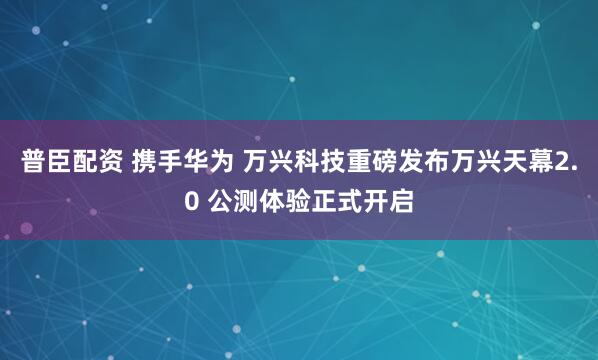 普臣配资 携手华为 万兴科技重磅发布万兴天幕2.0 公测体验正式开启
