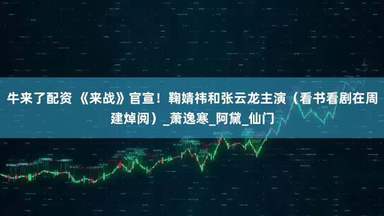牛来了配资 《来战》官宣！鞠婧祎和张云龙主演（看书看剧在周建焯阅）_萧逸寒_阿黛_仙门