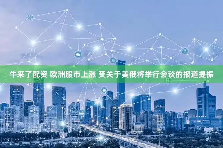 牛来了配资 欧洲股市上涨 受关于美俄将举行会谈的报道提振