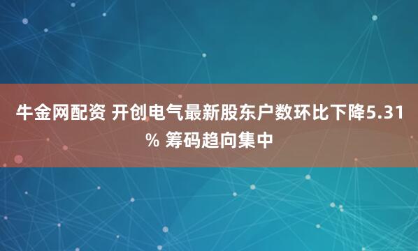 牛金网配资 开创电气最新股东户数环比下降5.31% 筹码趋向集中