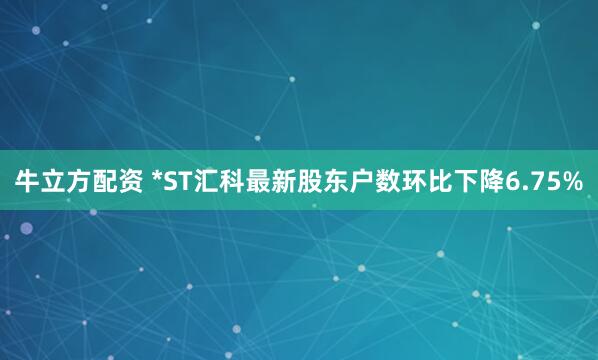 牛立方配资 *ST汇科最新股东户数环比下降6.75%
