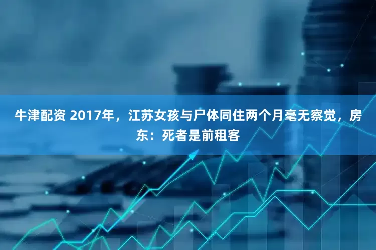 牛津配资 2017年,江苏女孩与尸体同住两个月毫无察觉,房东:死者是前租客