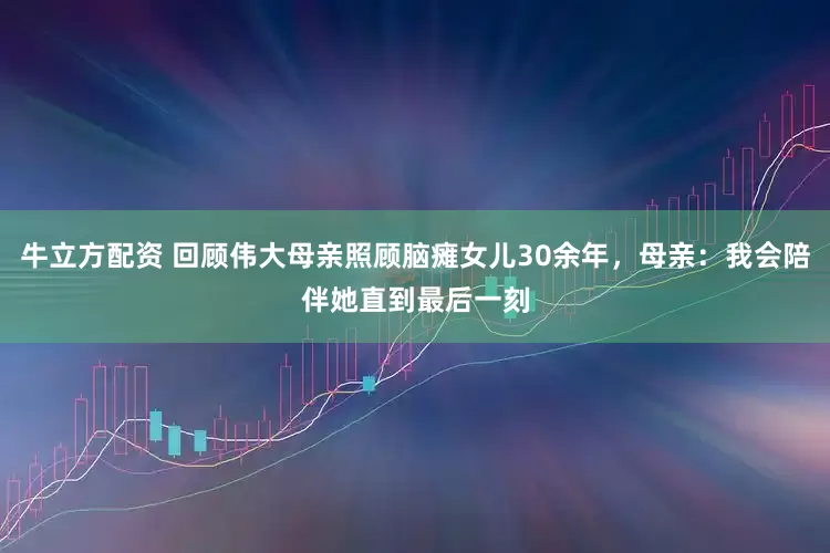 牛立方配资 回顾伟大母亲照顾脑瘫女儿30余年，母亲：我会陪伴她直到最后一刻