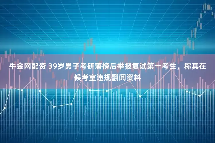 牛金网配资 39岁男子考研落榜后举报复试第一考生，称其在候考室违规翻阅资料
