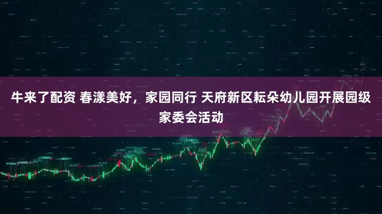 牛来了配资 春漾美好，家园同行 天府新区耘朵幼儿园开展园级家委会活动