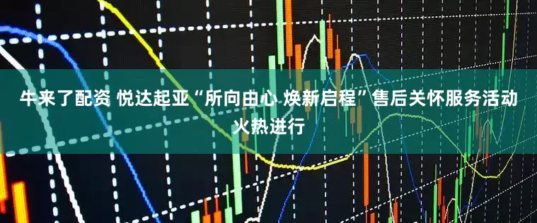 牛来了配资 悦达起亚“所向由心 焕新启程”售后关怀服务活动火热进行