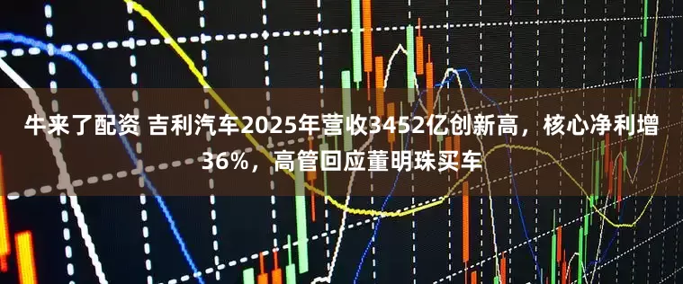 牛来了配资 吉利汽车2025年营收3452亿创新高，核心净利增36%，高管回应董明珠买车
