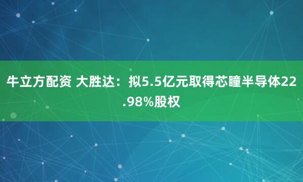 牛立方配资 大胜达：拟5.5亿元取得芯瞳半导体22.98%股权