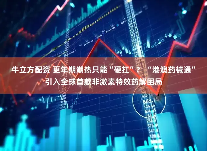 牛立方配资 更年期潮热只能“硬扛”？ “港澳药械通”引入全球首款非激素特效药解困局