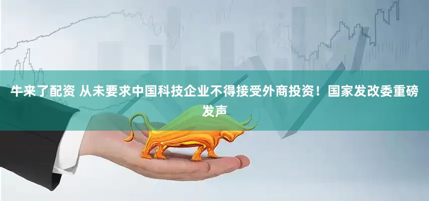牛来了配资 从未要求中国科技企业不得接受外商投资！国家发改委重磅发声