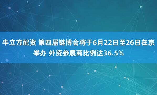 牛立方配资 第四届链博会将于6月22日至26日在京举办 外资参展商比例达36.5%